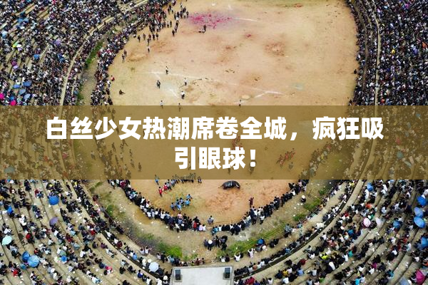 白丝少女热潮席卷全城，疯狂吸引眼球！