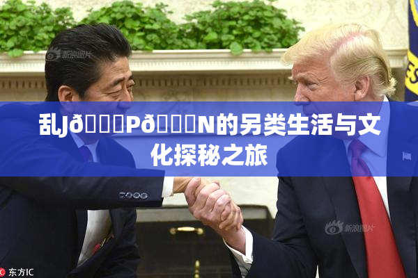 乱J🈚P🈚N的另类生活与文化探秘之旅