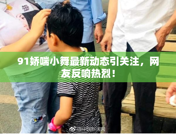 91娇喘小舞最新动态引关注，网友反响热烈！