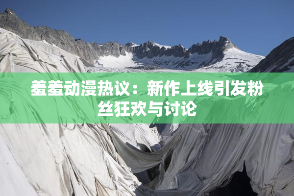 羞羞动漫热议：新作上线引发粉丝狂欢与讨论