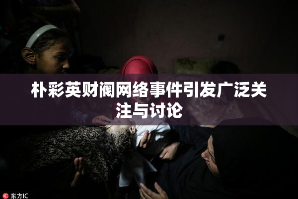 朴彩英财阀网络事件引发广泛关注与讨论