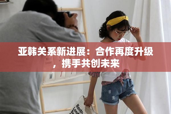 亚韩关系新进展：合作再度升级，携手共创未来