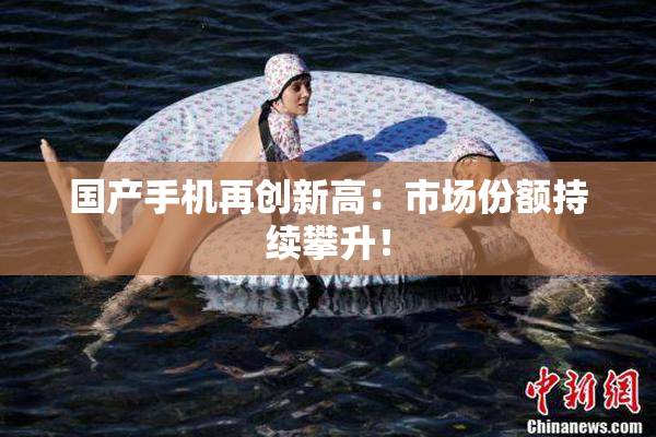 国产手机再创新高：市场份额持续攀升！