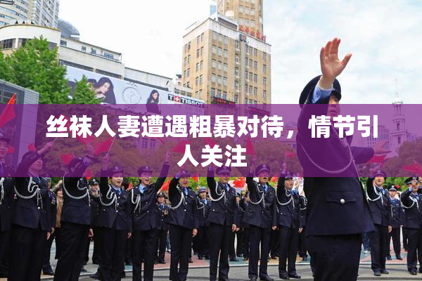 丝袜人妻遭遇粗暴对待，情节引人关注
