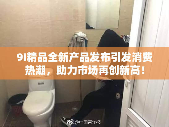 9I精品全新产品发布引发消费热潮，助力市场再创新高！