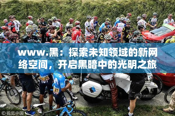 www.黑：探索未知领域的新网络空间，开启黑暗中的光明之旅