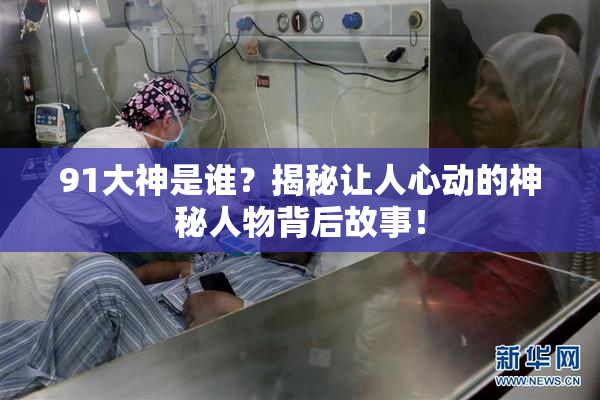 91大神是谁？揭秘让人心动的神秘人物背后故事！