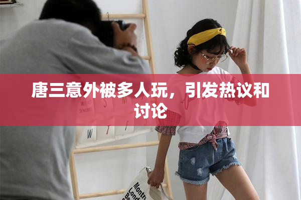 唐三意外被多人玩，引发热议和讨论