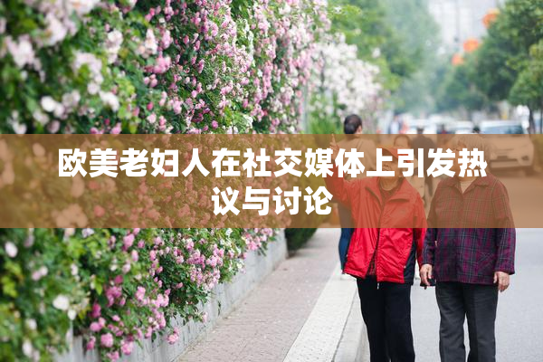 欧美老妇人在社交媒体上引发热议与讨论