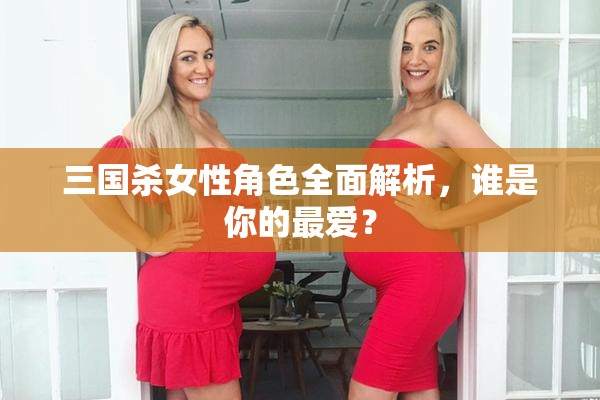 三国杀女性角色全面解析，谁是你的最爱？