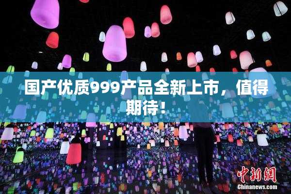 国产优质999产品全新上市，值得期待！