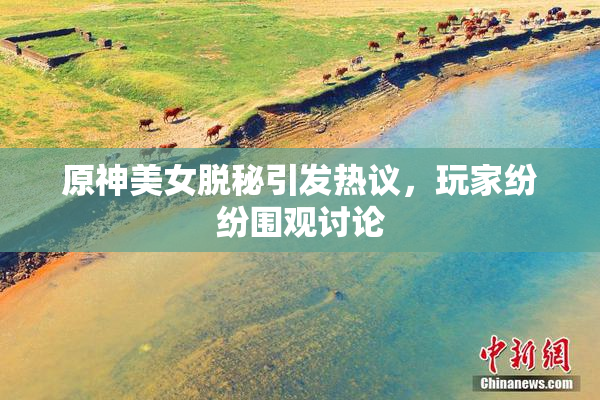 原神美女脱秘引发热议，玩家纷纷围观讨论