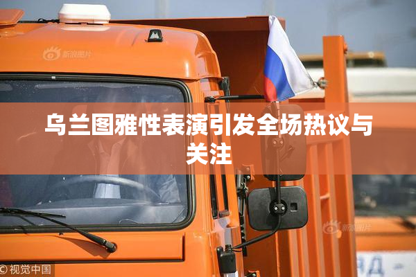 乌兰图雅性表演引发全场热议与关注