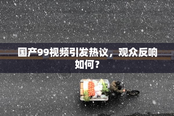 国产99视频引发热议，观众反响如何？