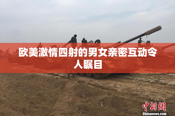 欧美激情四射的男女亲密互动令人瞩目