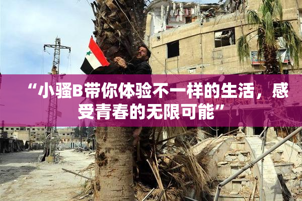 “小骚B带你体验不一样的生活，感受青春的无限可能”