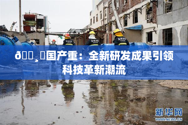 🌸‌国产重：全新研发成果引领科技革新潮流