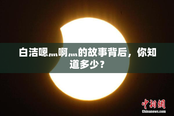 白洁嗯灬啊灬的故事背后，你知道多少？