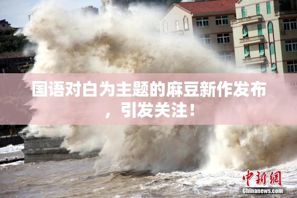 国语对白为主题的麻豆新作发布，引发关注！