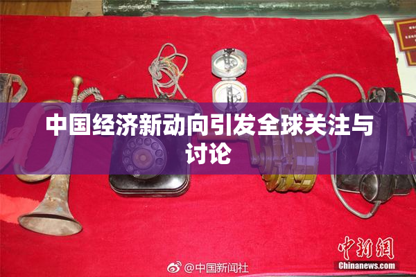 中国经济新动向引发全球关注与讨论
