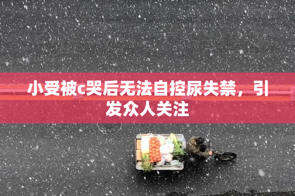 小受被c哭后无法自控尿失禁，引发众人关注