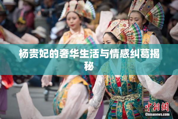 杨贵妃的奢华生活与情感纠葛揭秘