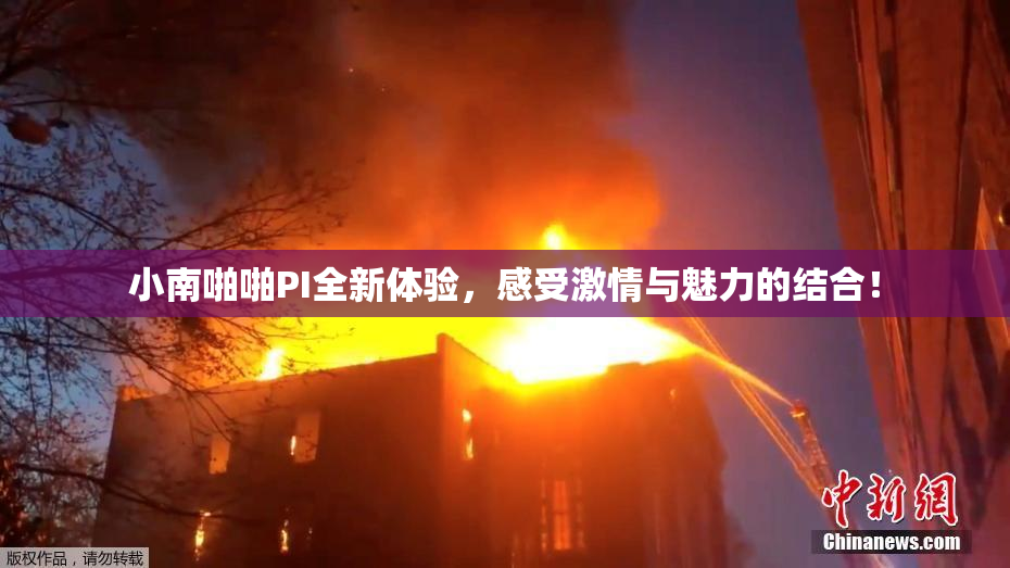 小南啪啪PI全新体验，感受激情与魅力的结合！