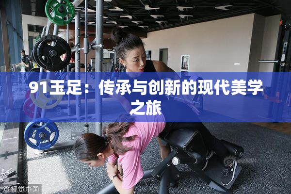 91玉足：传承与创新的现代美学之旅