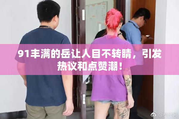 91丰满的岳让人目不转睛，引发热议和点赞潮！