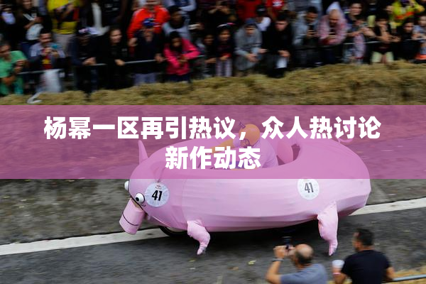 杨幂一区再引热议，众人热讨论新作动态
