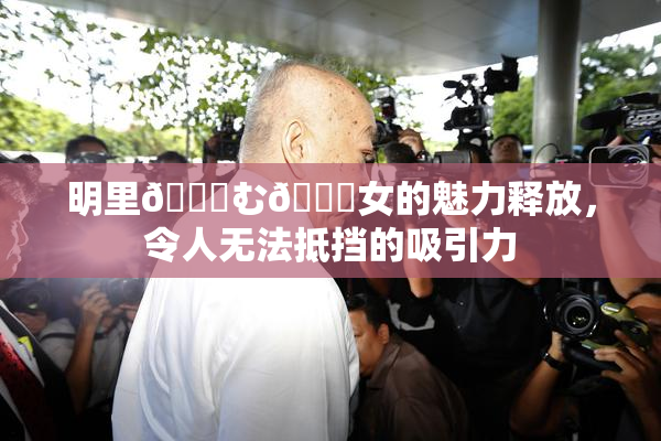 明里😚む🍍女的魅力释放，令人无法抵挡的吸引力