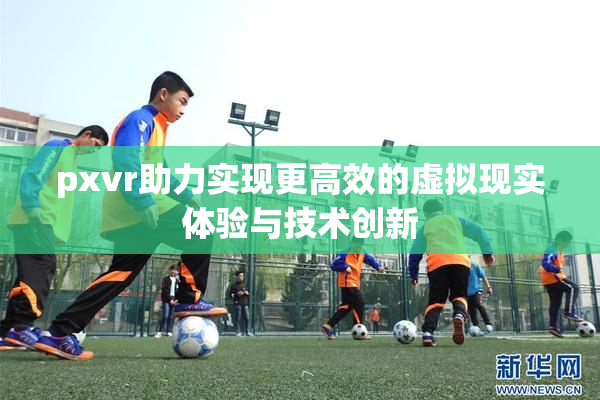 pxvr助力实现更高效的虚拟现实体验与技术创新