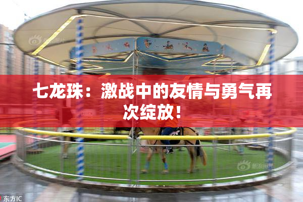 七龙珠：激战中的友情与勇气再次绽放！