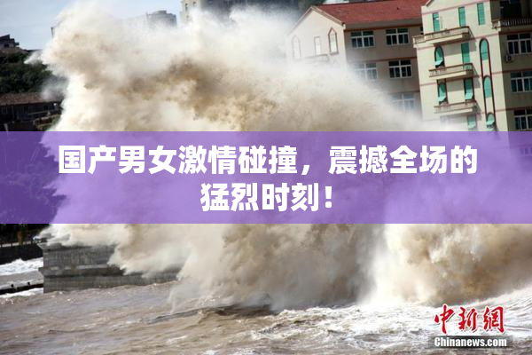 国产男女激情碰撞，震撼全场的猛烈时刻！