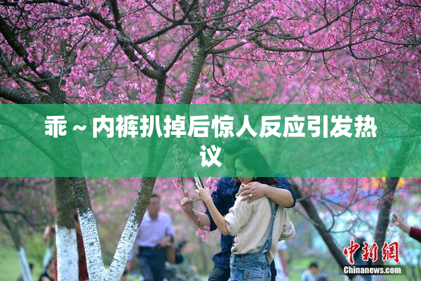 乖～内裤扒掉后惊人反应引发热议