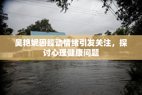 吴艳妮因躁动情绪引发关注，探讨心理健康问题