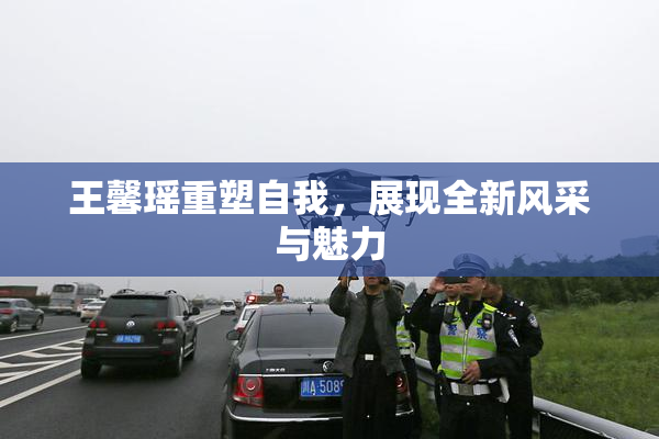 王馨瑶重塑自我，展现全新风采与魅力
