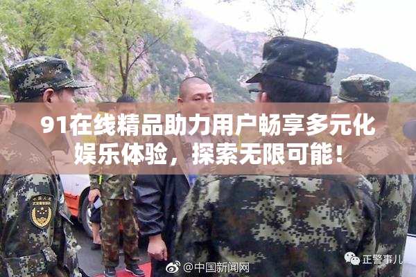 91在线精品助力用户畅享多元化娱乐体验，探索无限可能！