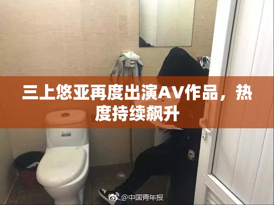 三上悠亚再度出演AV作品，热度持续飙升