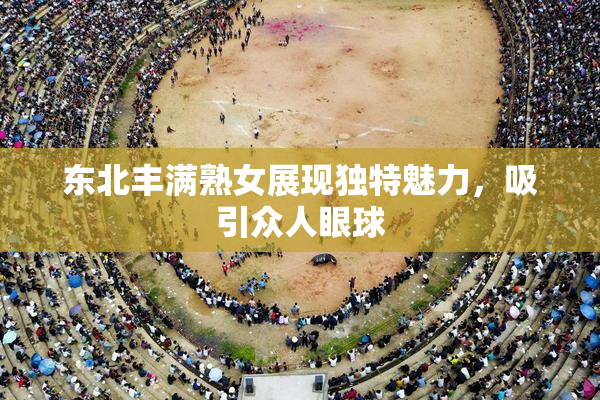 东北丰满熟女展现独特魅力，吸引众人眼球