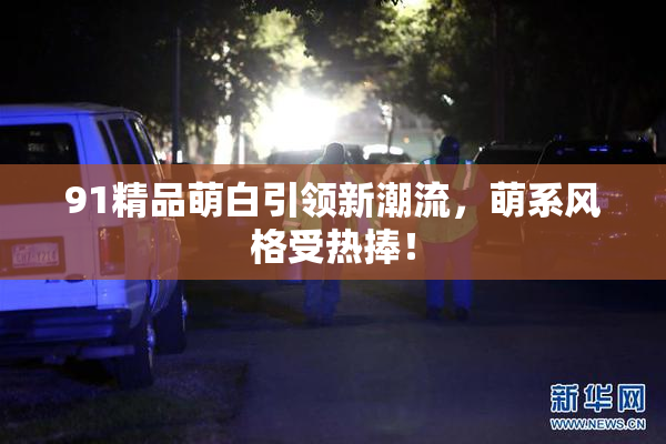 91精品萌白引领新潮流，萌系风格受热捧！