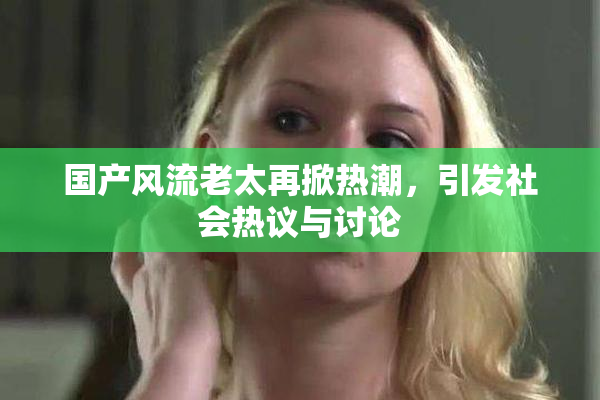 国产风流老太再掀热潮，引发社会热议与讨论