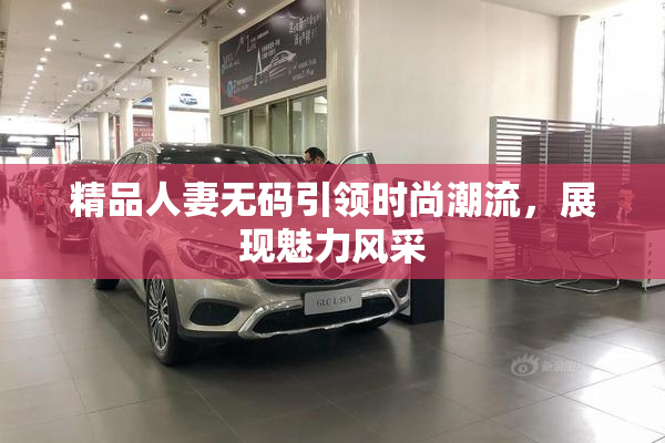 精品人妻无码引领时尚潮流，展现魅力风采