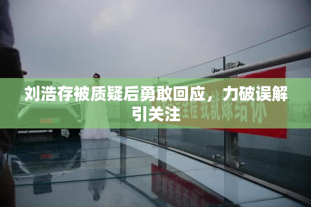 刘浩存被质疑后勇敢回应，力破误解引关注