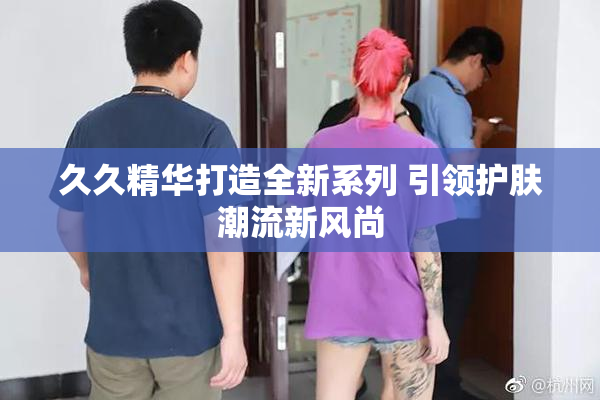 久久精华打造全新系列 引领护肤潮流新风尚