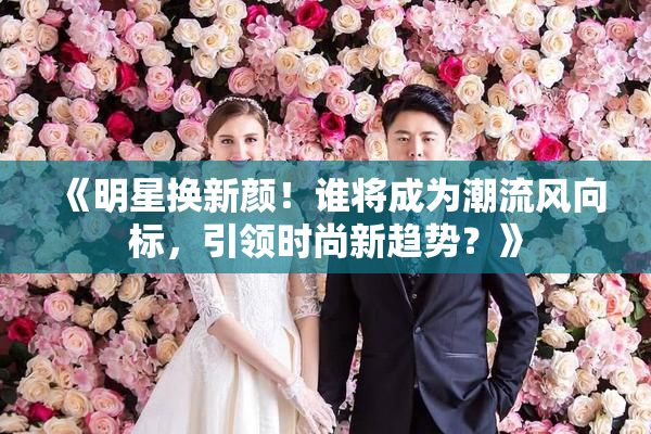 《明星换新颜！谁将成为潮流风向标，引领时尚新趋势？》