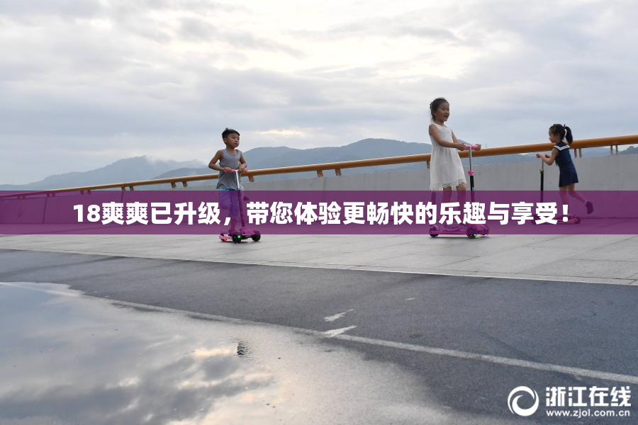 18爽爽已升级，带您体验更畅快的乐趣与享受！