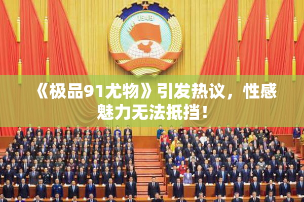 《极品91尤物》引发热议，性感魅力无法抵挡！