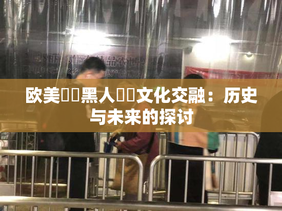 欧美❌‌黑人❌‌文化交融：历史与未来的探讨