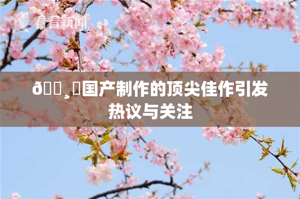🌸‌国产制作的顶尖佳作引发热议与关注